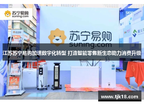 江苏苏宁易购加速数字化转型 打造智能零售新生态助力消费升级